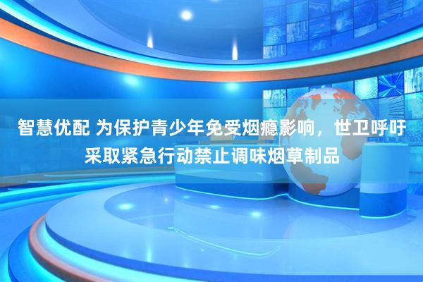 智慧优配 为保护青少年免受烟瘾影响，世卫呼吁采取紧急行动禁止调味烟草制品