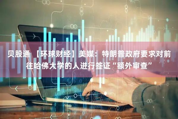 贝股通 【环球财经】美媒：特朗普政府要求对前往哈佛大学的人进行签证“额外审查”