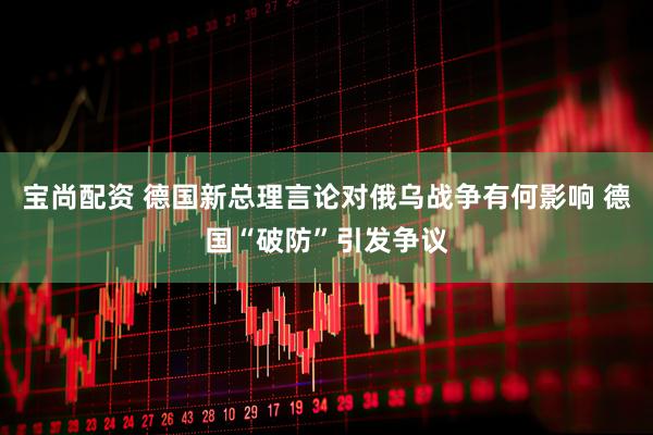 宝尚配资 德国新总理言论对俄乌战争有何影响 德国“破防”引发争议