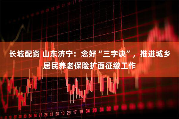 长城配资 山东济宁：念好“三字诀”，推进城乡居民养老保险扩面征缴工作