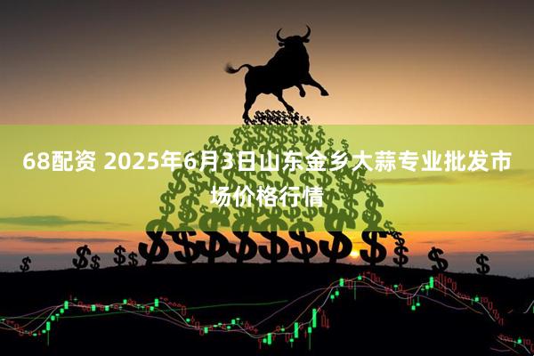 68配资 2025年6月3日山东金乡大蒜专业批发市场价格行情