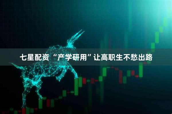 七星配资 “产学研用”让高职生不愁出路