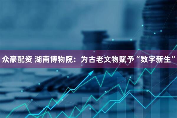 众豪配资 湖南博物院：为古老文物赋予“数字新生”