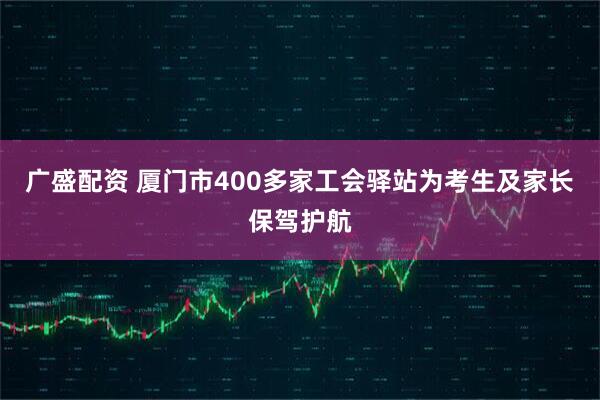广盛配资 厦门市400多家工会驿站为考生及家长保驾护航