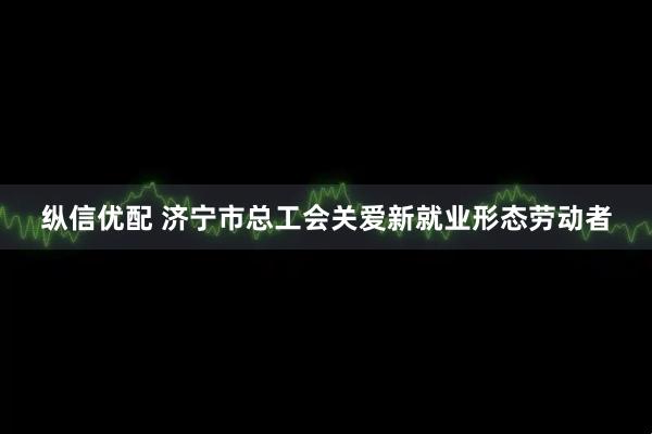 纵信优配 济宁市总工会关爱新就业形态劳动者