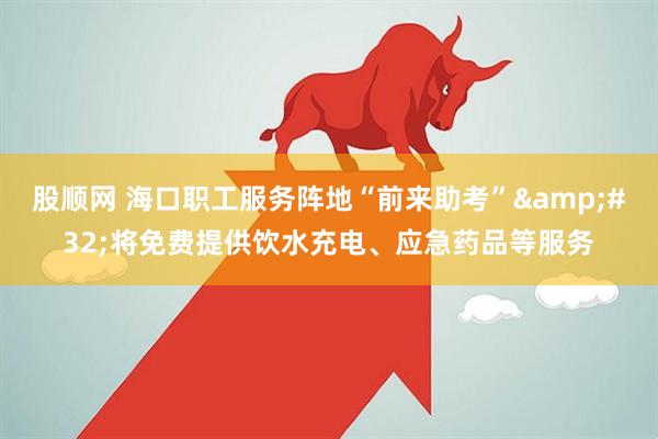 股顺网 海口职工服务阵地“前来助考”&#32;将免费提供饮水充电、应急药品等服务