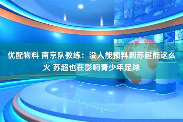 优配物料 南京队教练：没人能预料到苏超能这么火 苏超也在影响青少年足球