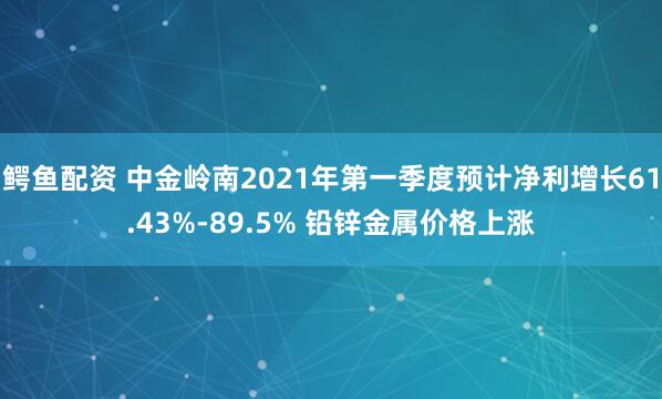鳄鱼配资 中金岭南2021年第一季度预计净利增长61.43%-89.5% 铅锌金属价格上涨