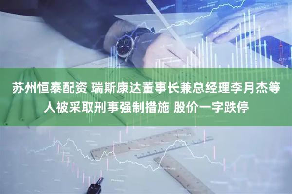 苏州恒泰配资 瑞斯康达董事长兼总经理李月杰等人被采取刑事强制措施 股价一字跌停