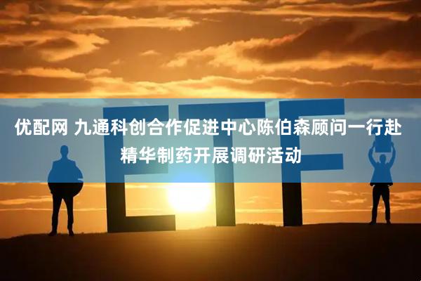 优配网 九通科创合作促进中心陈伯森顾问一行赴 精华制药开展调研活动