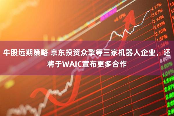 牛股远期策略 京东投资众擎等三家机器人企业，还将于WAIC宣布更多合作