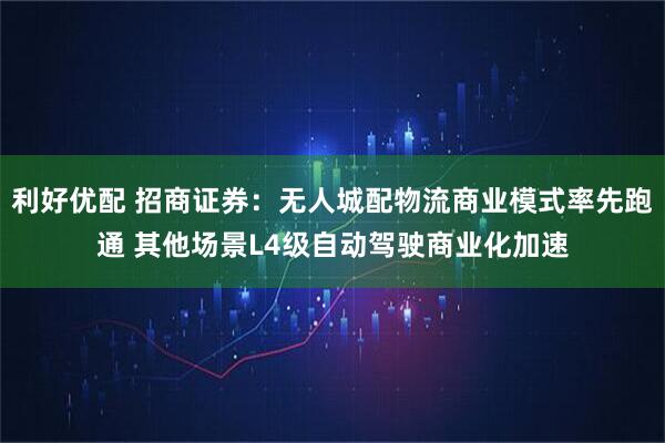 利好优配 招商证券：无人城配物流商业模式率先跑通 其他场景L4级自动驾驶商业化加速