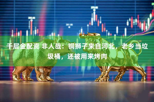 千层金配资 非人哉：铜狮子来自河北，老乡当垃圾桶，还被用来烤肉