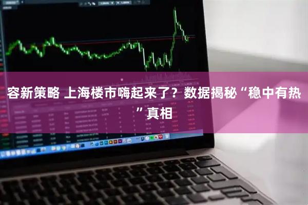 容新策略 上海楼市嗨起来了？数据揭秘“稳中有热”真相