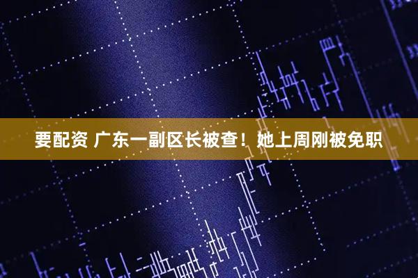 要配资 广东一副区长被查！她上周刚被免职