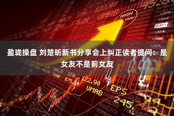 盈珑操盘 刘楚昕新书分享会上纠正读者提问：是女友不是前女友