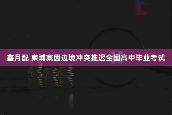 鑫月配 柬埔寨因边境冲突推迟全国高中毕业考试