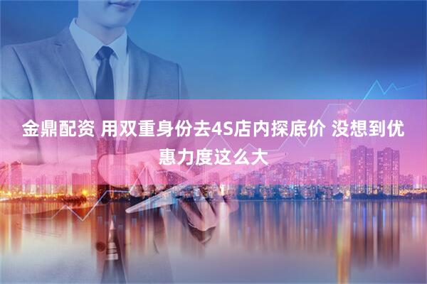 金鼎配资 用双重身份去4S店内探底价 没想到优惠力度这么大