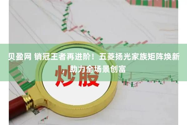 贝盈网 销冠王者再进阶！五菱扬光家族矩阵焕新，助力全场景创富