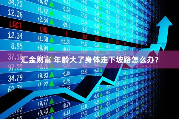 汇金财富 年龄大了身体走下坡路怎么办？