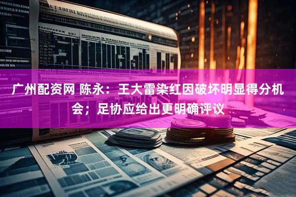 广州配资网 陈永：王大雷染红因破坏明显得分机会；足协应给出更明确评议