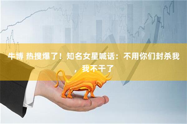 牛博 热搜爆了！知名女星喊话：不用你们封杀我，我不干了