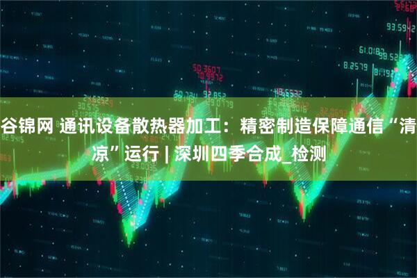 谷锦网 通讯设备散热器加工：精密制造保障通信“清凉”运行 | 深圳四季合成_检测