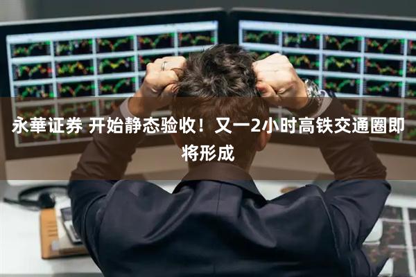永華证券 开始静态验收！又一2小时高铁交通圈即将形成