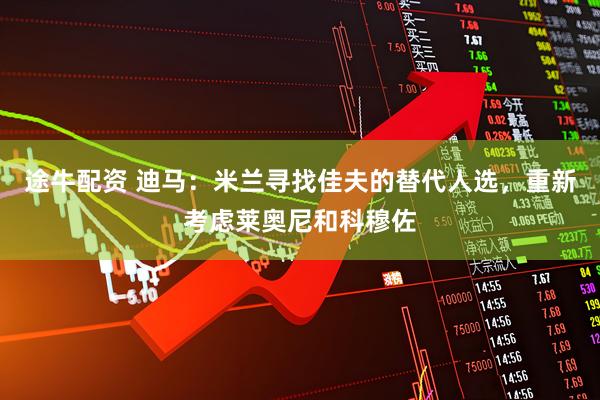 途牛配资 迪马：米兰寻找佳夫的替代人选，重新考虑莱奥尼和科穆佐