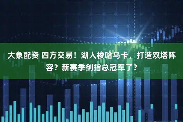 大象配资 四方交易！湖人梭哈马卡，打造双塔阵容？新赛季剑指总冠军了？