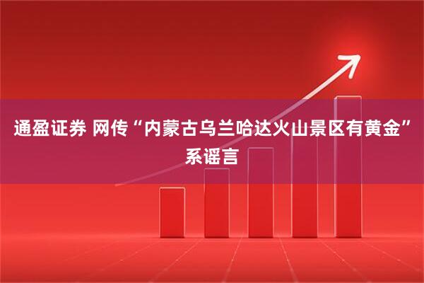 通盈证券 网传“内蒙古乌兰哈达火山景区有黄金”系谣言