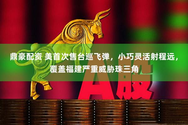 鼎豪配资 美首次售台巡飞弹，小巧灵活射程远，覆盖福建严重威胁珠三角