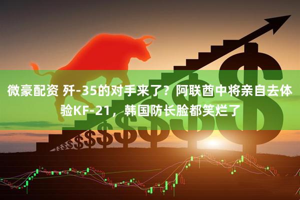 微豪配资 歼-35的对手来了？阿联酋中将亲自去体验KF-21，韩国防长脸都笑烂了