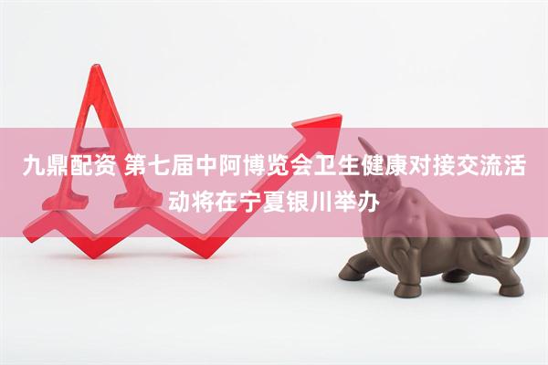 九鼎配资 第七届中阿博览会卫生健康对接交流活动将在宁夏银川举办
