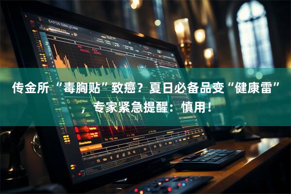 传金所 “毒胸贴”致癌？夏日必备品变“健康雷”，专家紧急提醒：慎用！