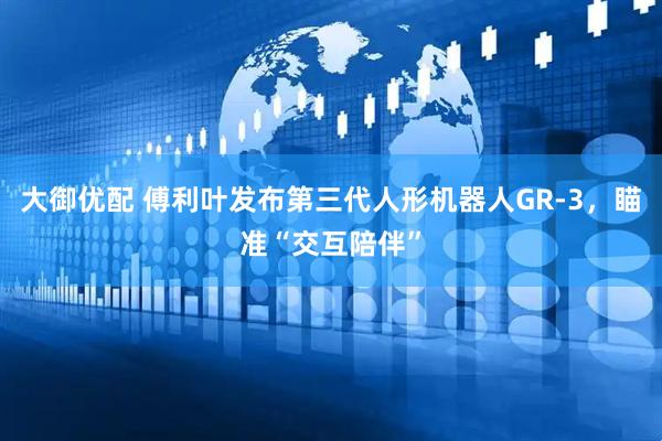 大御优配 傅利叶发布第三代人形机器人GR-3，瞄准“交互陪伴”