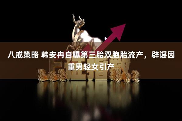 八戒策略 韩安冉自曝第三胎双胞胎流产，辟谣因重男轻女引产
