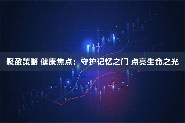 聚盈策略 健康焦点：守护记忆之门 点亮生命之光