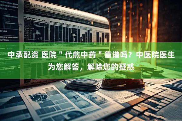 中承配资 医院＂代煎中药＂靠谱吗？中医院医生为您解答，解除您的疑惑