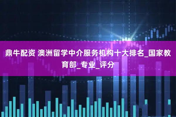 鼎牛配资 澳洲留学中介服务机构十大排名_国家教育部_专业_评分