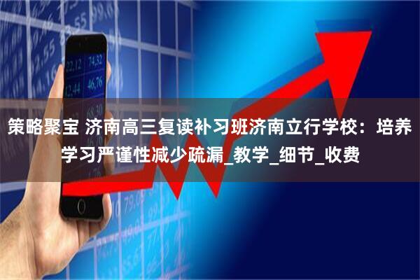 策略聚宝 济南高三复读补习班济南立行学校：培养学习严谨性减少疏漏_教学_细节_收费
