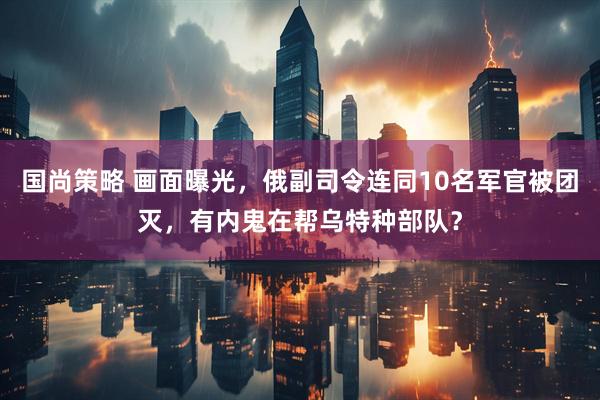 国尚策略 画面曝光，俄副司令连同10名军官被团灭，有内鬼在帮乌特种部队？
