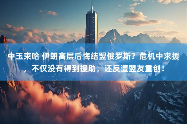 中玉束哈 伊朗高层后悔结盟俄罗斯？危机中求援，不仅没有得到援助，还反遭盟友重创！