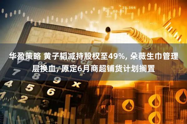 华盈策略 黄子韬减持股权至49%, 朵薇生巾管理层换血, 原定6月商超铺货计划搁置