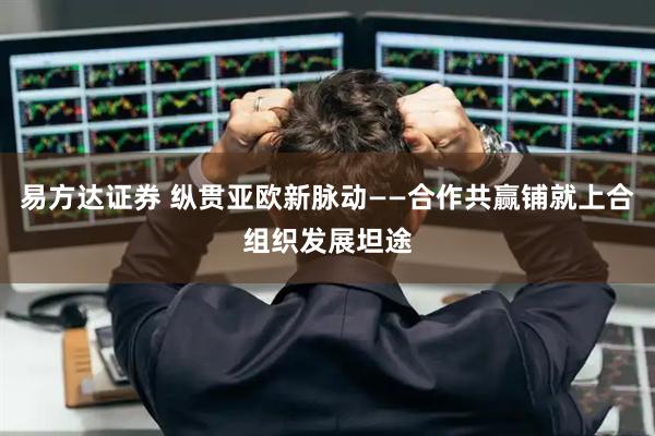 易方达证券 纵贯亚欧新脉动——合作共赢铺就上合组织发展坦途