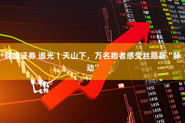 财盛证券 追光丨天山下，万名跑者感受丝路新“脉动”
