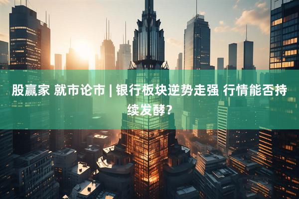 股赢家 就市论市 | 银行板块逆势走强 行情能否持续发酵？