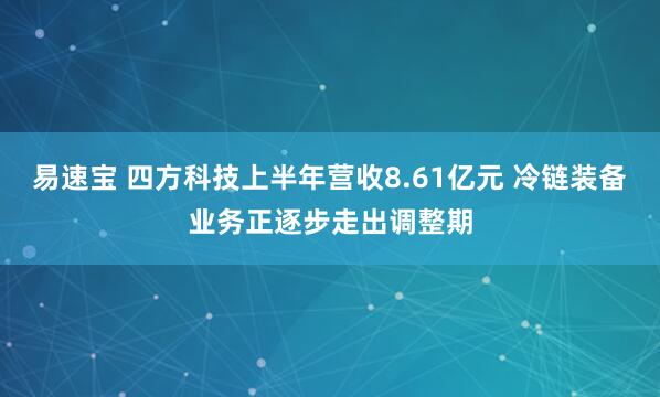 易速宝 四方科技上半年营收8.61亿元 冷链装备业务正逐步走出调整期