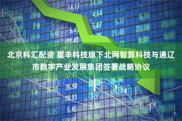 北京科汇配资 晨丰科技旗下北网智算科技与通辽市数字产业发展集团签署战略协议