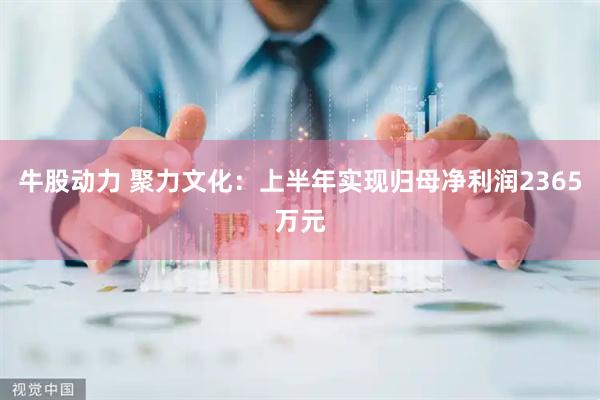 牛股动力 聚力文化：上半年实现归母净利润2365万元